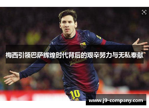 梅西引领巴萨辉煌时代背后的艰辛努力与无私奉献