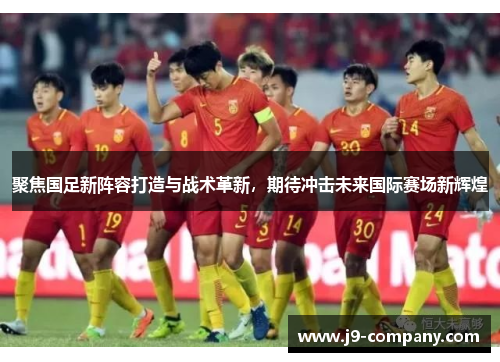 聚焦国足新阵容打造与战术革新，期待冲击未来国际赛场新辉煌