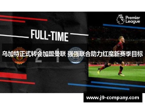 乌加特正式转会加盟曼联 强强联合助力红魔新赛季目标 乌加特正式转会加盟曼联 强强联合助力红魔新赛季目标