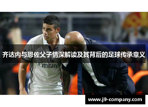 齐达内与恩佐父子情深解读及其背后的足球传承意义 齐达内与恩佐父子情深解读及其背后的足球传承意义